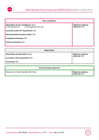 
Audit Company: SMT-Global Report Reference: 4771 Date: May 16, 2016 21
Non–compliance:
Description of non–compliance: None
NC against ETI NC against Local Law:
Local law and/or ETI requirement: N/A
Recommended corrective action: N/A
Completion timescale: N/A
Factory comments: N/A
Objective evidence
observed: N/A
Observation:
Description of observation: None
Local law or ETI requirement: N/A
Comments: N/A
Objective evidence
observed: N/A
Good Examples observed:
Description of Good Example (GE): None Objective evidence
observed: N/A
 