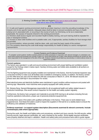 
Audit Company: SMT-Global Report Reference: 4771 Date: May 16, 2016 24
3: Working Conditions are Safe and Hygienic(Click here to return to NC–table)
(Click here to return to Key Information)
ETI
3.1 A safe and hygienic working environment shall be provided, bearing in mind the prevailing knowledge of the
industry and of any specific hazards. Adequate steps shall be taken to prevent accidents and injury to health
arising out of, associated with, or occurring in the course of work, by minimising, so far as is reasonably
practicable, the causes of hazards inherent in the working environment.
3.2 Workers shall receive regular and recorded Health & Safety training, and such training shall be repeated for
new or reassigned workers.
3.3 Access to clean toilet facilities and to potable water, and, if appropriate, sanitary facilities for food storage shall
be provided.
3.4 Accommodation, where provided, shall be clean, safe, and meet the basic needs of the workers.
3.5 The company observing the code shall assign responsibility for Health & Safety to a senior management
representative.
Current Systems and Evidence Examined
To complete ‘current systems’ Auditors examine policies and written procedures in conjunction with relevant managers, to understand, and
record what controls and processes are currently in place e.g. record what policies are in place, what relevant procedures are carried out, who
is/are responsible for the management of this item of the code. Evidence checked should detail any documentary or verbal evidence shown to
support the systems.
Current systems:
The factory was operated in a safe and sound working environment with proper lighting and ventilation system
except for the findings noted in below report. Sanitary drinking water and toilets were available to all workers on
each production floor.
The fire-fighting equipment was properly installed and maintained in the factory. And the functional inspection was
conducted monthly to make sure all facilities were available to emergency events. In addition, the factory carried
out fire drills twice per year and the latest fire drill was conducted on March 31, 2016. All relevant records and
photos were also well kept in documentation for review.
Most electrical wires and electricity facilities were maintained in good condition without exposure and posted with
warning sign. Meanwhile, most machines were properly equipped with safety devices.
Mr. Qixiang Zeng, General Managerwas responsible for all occupational health and safety related issues in
production workshops. She would conduct inspection for the health and safety system regularly.
Furthermore, the factory had a program and materials to provide EHS training to all workers including first aid,
machine operations instructions, proper use of personal protective equipment etc.
Currently there were 2 first aiders with qualified certificates in the factory. There was no work-related injury
happened ever. And these first aiders could to inspect the suppliers in first aid kit on a weekly basis to ensure the
sufficiency and validation of medicines.
Evidence examined – to support system description (Documents examined & relevant comments. Include
renewal/expiry date where appropriate):
During this audit, the Health and Safety policy and procedures, accident and injury records, fire drill records, safety
training records, legal required certificates, etc, were checked by the auditor. Some legally required certificates
were properly obtained and kept in validation. Health and safety policy and procedure were solid to guide regular
 