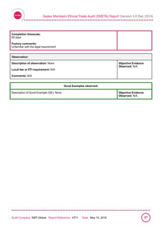 
Audit Company: SMT-Global Report Reference: 4771 Date: May 16, 2016 27
Completion timescale:
60 days
Factory comments:
Unfamiliar with the legal requirement
Observation:
Description of observation: None
Local law or ETI requirement: N/A
Comments: N/A
Objective Evidence
Observed: N/A
Good Examples observed:
Description of Good Example (GE): None Objective Evidence
Observed: N/A
 