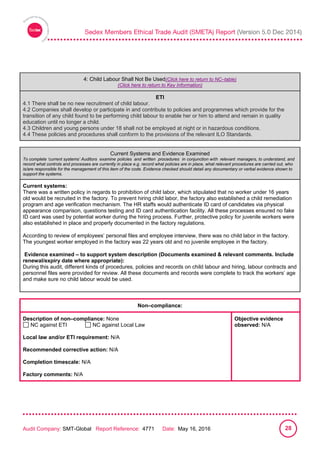 
Audit Company: SMT-Global Report Reference: 4771 Date: May 16, 2016 28
4: Child Labour Shall Not Be Used
4: Child Labour Shall Not Be Used(Click here to return to NC–table)
(Click here to return to Key Information)
ETI
4.1 There shall be no new recruitment of child labour.
4.2 Companies shall develop or participate in and contribute to policies and programmes which provide for the
transition of any child found to be performing child labour to enable her or him to attend and remain in quality
education until no longer a child.
4.3 Children and young persons under 18 shall not be employed at night or in hazardous conditions.
4.4 These policies and procedures shall conform to the provisions of the relevant ILO Standards.
Current Systems and Evidence Examined
To complete ‘current systems’ Auditors examine policies and written procedures in conjunction with relevant managers, to understand, and
record what controls and processes are currently in place e.g. record what policies are in place, what relevant procedures are carried out, who
is/are responsible for the management of this item of the code. Evidence checked should detail any documentary or verbal evidence shown to
support the systems.
Current systems:
There was a written policy in regards to prohibition of child labor, which stipulated that no worker under 16 years
old would be recruited in the factory. To prevent hiring child labor, the factory also established a child remediation
program and age verification mechanism. The HR staffs would authenticate ID card of candidates via physical
appearance comparison, questions testing and ID card authentication facility. All these processes ensured no fake
ID card was used by potential worker during the hiring process. Further, protective policy for juvenile workers were
also established in place and properly documented in the factory regulations.
According to review of employees’ personal files and employee interview, there was no child labor in the factory.
The youngest worker employed in the factory was 22 years old and no juvenile employee in the factory.
Evidence examined – to support system description (Documents examined & relevant comments. Include
renewal/expiry date where appropriate):
During this audit, different kinds of procedures, policies and records on child labour and hiring, labour contracts and
personnel files were provided for review. All these documents and records were complete to track the workers’ age
and make sure no child labour would be used.
Non–compliance:
Description of non–compliance: None
NC against ETI NC against Local Law
Local law and/or ETI requirement: N/A
Recommended corrective action: N/A
Completion timescale: N/A
Factory comments: N/A
Objective evidence
observed: N/A
 