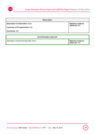 
Audit Company: SMT-Global Report Reference: 4771 Date: May 16, 2016 29
Observation:
Description of observation: None
Local law or ETI requirement: N/A
Comments: N/A
Objective evidence
observed: N/A
Good Examples observed:
Description of Good Example (GE): None Objective evidence
observed: N/A
 