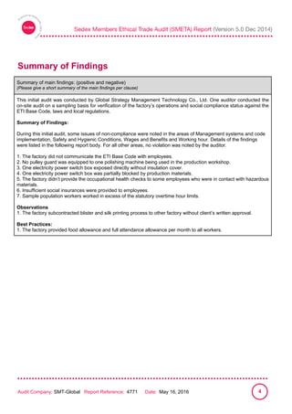 
Audit Company: SMT-Global Report Reference: 4771 Date: May 16, 2016 4
Summary of Findings
Summary of main findings: (positive and negative)
(Please give a short summary of the main findings per clause)
This initial audit was conducted by Global Strategy Management Technology Co., Ltd. One auditor conducted the
on-site audit on a sampling basis for verification of the factory’s operations and social compliance status against the
ETI Base Code, laws and local regulations.
Summary of Findings:
During this initial audit, some issues of non-compliance were noted in the areas of Management systems and code
implementation, Safety and Hygienic Conditions, Wages and Benefits and Working hour. Details of the findings
were listed in the following report body. For all other areas, no violation was noted by the auditor.
1. The factory did not communicate the ETI Base Code with employees.
2. No pulley guard was equipped to one polishing machine being used in the production workshop.
3. One electricity power switch box exposed directly without insulation cover.
4. One electricity power switch box was partially blocked by production materials.
5. The factory didn’t provide the occupational health checks to some employees who were in contact with hazardous
materials.
6. Insufficient social insurances were provided to employees.
7. Sample population workers worked in excess of the statutory overtime hour limits.
Observations
1. The factory subcontracted blister and silk printing process to other factory without client’s written approval.
Best Practices:
1. The factory provided food allowance and full attendance allowance per month to all workers.
 