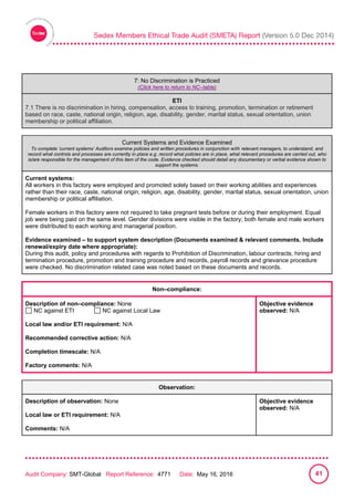 
Audit Company: SMT-Global Report Reference: 4771 Date: May 16, 2016 41
7: No Discrimination is practiced
7: No Discrimination is Practiced
(Click here to return to NC–table)
ETI
7.1 There is no discrimination in hiring, compensation, access to training, promotion, termination or retirement
based on race, caste, national origin, religion, age, disability, gender, marital status, sexual orientation, union
membership or political affiliation.
Current Systems and Evidence Examined
To complete ‘current systems’ Auditors examine policies and written procedures in conjunction with relevant managers, to understand, and
record what controls and processes are currently in place e.g. record what policies are in place, what relevant procedures are carried out, who
is/are responsible for the management of this item of the code. Evidence checked should detail any documentary or verbal evidence shown to
support the systems.
Current systems:
All workers in this factory were employed and promoted solely based on their working abilities and experiences
rather than their race, caste, national origin, religion, age, disability, gender, marital status, sexual orientation, union
membership or political affiliation.
Female workers in this factory were not required to take pregnant tests before or during their employment. Equal
job were being paid on the same level. Gender divisions were visible in the factory; both female and male workers
were distributed to each working and managerial position.
Evidence examined – to support system description (Documents examined & relevant comments. Include
renewal/expiry date where appropriate):
During this audit, policy and procedures with regards to Prohibition of Discrimination, labour contracts, hiring and
termination procedure, promotion and training procedure and records, payroll records and grievance procedure
were checked. No discrimination related case was noted based on these documents and records.
Non–compliance:
Description of non–compliance: None
NC against ETI NC against Local Law
Local law and/or ETI requirement: N/A
Recommended corrective action: N/A
Completion timescale: N/A
Factory comments: N/A
Objective evidence
observed: N/A
Observation:
Description of observation: None
Local law or ETI requirement: N/A
Comments: N/A
Objective evidence
observed: N/A
 