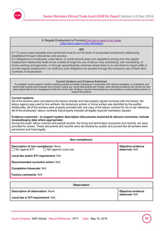 
Audit Company: SMT-Global Report Reference: 4771 Date: May 16, 2016 43
8: Regular Employment Is Provided
8: Regular Employment Is Provided(Click here to return to NC–table)
(Click here to return to Key Information)
ETI
8.1 To every extent possible work performed must be on the basis of recognised employment relationship
established through national law and practice.
8.2 Obligations to employees under labour or social security laws and regulations arising from the regular
employment relationship shall not be avoided through the use of labour–only contracting, sub–contracting, or
home–working arrangements, or through apprenticeship schemes where there is no real intent to impart skills or
provide regular employment, nor shall any such obligations be avoided through the excessive use of fixed–term
contracts of employment.
Current Systems and Evidence Examined
To complete ‘current systems’ Auditors examine policies and written procedures in conjunction with relevant managers, to understand, and
record what controls and processes are currently in place e.g. record what policies are in place, what relevant procedures are carried out, who
is/are responsible for the management of this item of the code. Evidence checked should detail any documentary or verbal evidence shown to
support the systems.
Current systems:
All of the workers were recruited by the factory directly and had properly signed contracts with the factory. No
labour agency was used to hire workers. No temporary worker or home worker was identified by the auditor.
Additionally, all of the workers were properly provided with one copy of the labour contract for his or her reference.
All of the employees’ labour contracts had properly included all legally required mandatory clauses.
Evidence examined – to support system description (Documents examined & relevant comments. Include
renewal/expiry date where appropriate):
During this audit, labour contract and payroll records, the hiring and termination procedure and records, etc were
provided for review. These documents and records were all checked by auditor and proved that all workers were
permanent and hired legally.
Non–compliance:
Description of non–compliance: None
NC against ETI NC against Local Law
Local law and/or ETI requirement: N/A
Recommended corrective action: N/A
Completion timescale: N/A
Factory comments: N/A
Objective evidence
observed: N/A
Observation:
Description of observation: None
Local law or ETI requirement: N/A
Objective evidence
observed: N/A
 