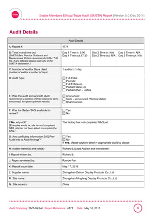
Audit Company: SMT-Global Report Reference: 4771 Date: May 16, 2016 5
Audit Details
Audit Details
A: Report #: 4771
B: Time in and time out
(SMETA Best Practice Guidance and
Measurement Criteria recommends 9.00–17.00
hrs. if any different please state why in the
SMETA declaration )
Day 1 Time in: 9:00
Day 1 Time out:17:30
Day 2 Time in: N/A
Day 2 Time out: N/A
Day 3 Time in: N/A
Day 3 Time out: N/A
C: Number of Auditor Days Used:
(number of auditor x number of days)
1 auditor x 1 day
D: Audit type: Full Initial
Periodic
Full Follow-up
Partial Follow-Up
Partial Other – Define
E: Was the audit announced? (AAG
recommends a window of three weeks for semi–
announced, this gives optimum results)
Announced
Semi – announced: Window detail:
Unannounced
F: Was the Sedex SAQ available for
review?
Yes
No
If No, why not?
(Examples would be, site has not completed
SAQ, site has not been asked to complete the
SAQ.)
The factory has not completed SAQ yet.
G: Any conflicting information SAQ/Pre-
Audit Info to Audit findings?
Yes
No
If Yes, please capture detail in appropriate audit by clause
H: Auditor name(s) and role(s): Richard Li(Lead Auditor and Interviewer)
I: Report written by: Richard Li
J: Report reviewed by: Rambo Pan
K: Report issue date: May 17, 2016
L: Supplier name: Zhongshan Detron Display Products Co., Ltd
M: Site name: Zhongshan Mingfeng Display Products Co., Ltd
N: Site country: China
 