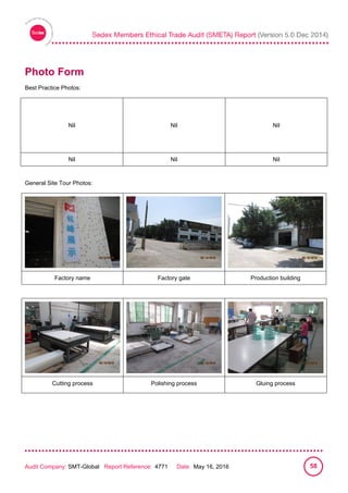 
Audit Company: SMT-Global Report Reference: 4771 Date: May 16, 2016 58
Photo Form
Best Practice Photos:
Nil Nil Nil
Nil Nil Nil
General Site Tour Photos:
Factory name Factory gate Production building
Cutting process Polishing process Gluing process
 