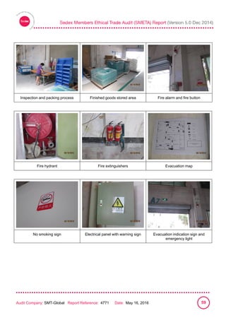 
Audit Company: SMT-Global Report Reference: 4771 Date: May 16, 2016 59
Inspection and packing process Finished goods stored area Fire alarm and fire button
Fire hydrant Fire extinguishers Evacuation map
No smoking sign Electrical panel with warning sign Evacuation indication sign and
emergency light
 