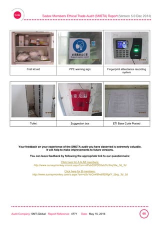 
Audit Company: SMT-Global Report Reference: 4771 Date: May 16, 2016 60
First kit aid PPE warning sign Fingerprint attendance recording
system
Toilet Suggestion box ETI Base Code Posted
Your feedback on your experience of the SMETA audit you have observed is extremely valuable.
It will help to make improvements to future versions.
You can leave feedback by following the appropriate link to our questionnaire:
Click here for A & AB members:
http://www.surveymonkey.com/s.aspx?sm=riPsbE0PQ52ehCo3lnq5Iw_3d_3d
Click here for B members:
http://www.surveymonkey.com/s.aspx?sm=d3vYsCe48fre69DRgIY_2brg_3d_3d
 