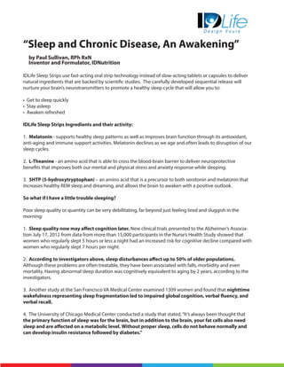 “Sleep and Chronic Disease, An Awakening”
by Paul Sullivan, RPh RxN
Inventor and Formulator, IDNutrition
IDLife Sleep Strips use fast-acting oral strip technology instead of slow-acting tablets or capsules to deliver
natural ingredients that are backed by scientific studies. The carefully developed sequential release will
nurture your brain’s neurotransmitters to promote a healthy sleep cycle that will allow you to:
• Get to sleep quickly
• Stay asleep
• Awaken refreshed
IDLife Sleep Strips Ingredients and their activity:
1. Melatonin - supports healthy sleep patterns as well as improves brain function through its antioxidant,
anti-aging and immune support activities. Melatonin declines as we age and often leads to disruption of our
sleep cycles.
2. L-Theanine - an amino acid that is able to cross the blood-brain barrier to deliver neuroprotective
benefits that improves both our mental and physical stress and anxiety response while sleeping.
3. 5HTP (5-hydroxytryptophan) – an amino acid that is a precursor to both serotonin and melatonin that
increases healthy REM sleep and dreaming, and allows the brain to awaken with a positive outlook.
So what if I have a little trouble sleeping?
Poor sleep quality or quantity can be very debilitating, far beyond just feeling tired and sluggish in the
morning:
1. Sleep quality now may affect cognition later. New clinical trials presented to the Alzheimer’s Associa-
tion July 17, 2012 from data from more than 15,000 participants in the Nurse’s Health Study showed that
women who regularly slept 5 hours or less a night had an increased risk for cognitive decline compared with
women who regularly slept 7 hours per night.
2. According to investigators above, sleep disturbances affect up to 50% of older populations.
Although these problems are often treatable, they have been associated with falls, morbidity and even
mortality. Having abnormal sleep duration was cognitively equivalent to aging by 2 years, according to the
investigators.
3. Another study at the San Francisco VA Medical Center examined 1309 women and found that nighttime
wakefulness representing sleep fragmentation led to impaired global cognition, verbal fluency, and
verbal recall.
4. The University of Chicago Medical Center conducted a study that stated,“It’s always been thought that
the primary function of sleep was for the brain, but in addition to the brain, your fat cells also need
sleep and are affected on a metabolic level. Without proper sleep, cells do not behave normally and
can develop insulin resistance followed by diabetes.”
 