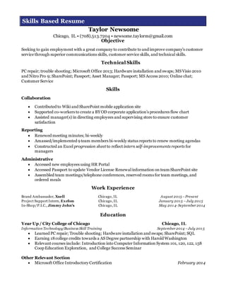 Skills Based Resume
Taylor Newsome
Chicago, IL • (708).513.7204 • newsome.taylorm@gmail.com
Objective
Seeking to gain employment with a great company to contribute to and improve company’s customer
service through superior communications skills, customer service skills, and technical skills.
Technical Skills
PC repair; trouble shooting; Microsoft Office 2013; Hardware installation and swaps; MS Visio 2010
and Nitro Pro 9; SharePoint; Passport; Asset Manager; Passport; MS Access 2010; Online chat;
Customer Service
Skills
Collaboration
 Contributed to Wiki and SharePoint mobile application site
 Supported co-workers to create a BYOD corporate application’s procedures flow chart
 Assisted manager(s) in directing employees and supervising store to ensure customer
satisfaction
Reporting
 Renewed meeting minutes; bi-weekly
 Amassed/implemented 9 team members bi-weekly status reports to renew meeting agendas
 Constructed an Excel progression sheet to reflect intern self-improvements reports for
managers
Administrative
 Accessed new employees using HR Portal
 Accessed Passport to update Vendor License Renewal information on team SharePoint site
 Assembled team meetings/telephone conferences, reserved rooms for team meetings, and
ordered meals
Work Experience
Brand Ambassador, Xsell Chicago, IL August 2015 –Present
Project Support Intern, Exelon Chicago, IL January 2015 –July 2015
In-Shop/P.I.C., Jimmy John’s Chicago, IL May 2014- September 2014
Education
Year Up / City College of Chicago Chicago, IL
Information Technology/Business Skill Training September 2014 –July 2015
 Learned PC repair; Trouble shooting; Hardware installation and swaps; SharePoint; SQL
 Earning 18college credits towards a AS Degree partnership with Harold Washington
 Relevant courses include: Introduction into Computer Information System 101, 120, 122, 158
Coop Education Exploration, and College Success Seminar
Other Relevant Section
 Microsoft Office Introductory Certification February 2014
 