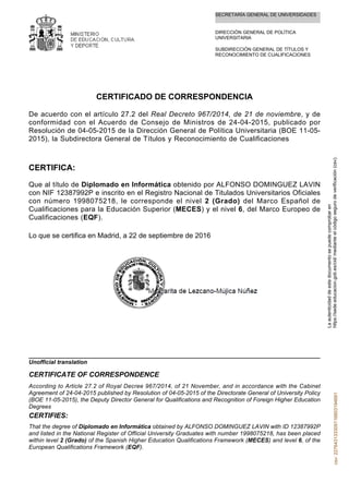 SECRETARÍA GENERAL DE UNIVERSIDADES
DIRECCIÓN GENERAL DE POLÍTICA
UNIVERSITARIA
SUBDIRECCIÓN GENERAL DE TÍTULOS Y
RECONOCIMIENTO DE CUALIFICACIONES
CERTIFICADO DE CORRESPONDENCIA
De acuerdo con el artículo 27.2 del Real Decreto 967/2014, de 21 de noviembre, y de
conformidad con el Acuerdo de Consejo de Ministros de 24-04-2015, publicado por
Resolución de 04-05-2015 de la Dirección General de Política Universitaria (BOE 11-05-
2015), la Subdirectora General de Títulos y Reconocimiento de Cualificaciones
CERTIFICA:
Que al título de Diplomado en Informática obtenido por ALFONSO DOMINGUEZ LAVIN
con NIF 12387992P e inscrito en el Registro Nacional de Titulados Universitarios Oficiales
con número 1998075218, le corresponde el nivel 2 (Grado) del Marco Español de
Cualificaciones para la Educación Superior (MECES) y el nivel 6, del Marco Europeo de
Cualificaciones (EQF).
Lo que se certifica en Madrid, a 22 de septiembre de 2016
That the degree of Diplomado en Informática obtained by ALFONSO DOMINGUEZ LAVIN with ID 12387992P
and listed in the National Register of Official University Graduates with number 1998075218, has been placed
within level 2 (Grado) of the Spanish Higher Education Qualifications Framework (MECES) and level 6, of the
European Qualifications Framework (EQF).
CERTIFIES:
According to Article 27.2 of Royal Decree 967/2014, of 21 November, and in accordance with the Cabinet
Agreement of 24-04-2015 published by Resolution of 04-05-2015 of the Directorate General of University Policy
(BOE 11-05-2015), the Deputy Director General for Qualifications and Recognition of Foreign Higher Education
Degrees
CERTIFICATE OF CORRESPONDENCE
Unofficial translation
Laautenticidaddeestedocumentosepuedecomprobaren
https://sede.educacion.gob.es/cid/medianteelcódigosegurodeverificación(csv).csv:227643133309116803194691
 