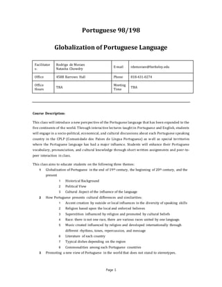 Page 1
Portuguese 98/198
Globalization of Portuguese Language
Facilitator
s:
Rodrigo de Moraes
Natasha Chowdry
E-mail rdemoraes@berkeley.edu
Office 458B Barrows Hall Phone 818-431-0274
Office
Hours
TBA
Meeting
Time
TBA
Course Description:
This class will introduce a new perspective of the Portuguese language that has been expanded to the
five continents of the world. Through interactive lectures taught in Portuguese and English, students
will engage in a socio-political, economical, and cultural discussions about each Portuguese speaking
country in the CPLP (Comunidade dos Países de Língua Portuguesa) as well as special territories
where the Portuguese language has had a major influence. Students will enhance their Portuguese
vocabulary, pronunciation, and cultural knowledge through short written assignments and peer-to-
peer interaction in class.
This class aims to educate students on the following three themes:
1 Globalization of Portuguese in the end of 19th century, the beginning of 20th century, and the
present
1 Historical Background
2 Political View
3 Cultural Aspect of the influence of the language
2 How Portuguese presents cultural differences and similarities:
1 Accent creation by outside or local influences in the diversity of speaking skills
2 Religion based upon the local and enforced believes
3 Superstition influenced by religion and promoted by cultural beliefs
4 Race: there is not one race, there are various races united by one language.
5 Music created influenced by religion and developed internationally through
different rhythms, tones, repercussion, and message
6 Literature of each country
7 Typical dishes depending on the region
8 Commonalities among each Portuguese countries
3 Promoting a new view of Portuguese in the world that does not stand to stereotypes.
 