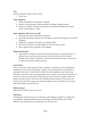 Page 2
Text:
Apostila of important authors of each country:
● Zeezee copy.
Course Objectives:
1 Expose the globalization of Portuguese language;
2 Introduce and multicultural connection between Portuguese speaking countries
3 Enhance the students vocabulary, pronunciation, and cultural knowledge about famous
authors of the Portuguese world.
Upon completion of this course you will:
1 Understand the value of intercultural competency.
2 Vanish the international ignorance about Portuguese countries and broaden your view about
Portuguese.
3 Amplify your vocabulary and enhance your speaking skills.
4 Become more self-aware of certain differences that exist between groups.
5 Attain a greater desire to go further in the language.
Method of Instruction:
1 The facilitators will lead the course with activities that promote in-class participation. In
addition, lectures and discussions about each country and territory will be included
throughout the semester. Furthermore, facilitators will invite guest lecturers to this course
to enhance the student’s learning experience.
Course Policy:
Please arrive on time and be prepared to learn. Attendance is mandatory and the completing the
reading prior to class is your responsibility. Students are not only expected but also required to
participate in the course. If you feel like it is difficult for you to participate, please contact your
facilitator for alternative ways to earn participation points. Students must contact the instructor via
email in the case of an excused absence within 24 hours of the missed class.. Laptops, tablets, cell
phones, and other electronic devices are NOT ALLOWED during class time. Let’s keep focus and
interest on the class. Please respect your classmates, speakers, and your facilitators by turning off
these devices before you enter the class.
Reflection Paper:
Details will be announced later in the course.
Final Paper:
The final paper will consist of an essay in Portuguese (for Portuguese students) or in English (for
non-Portuguese speaking students) about their knowledge and understanding of the cultural
differences and similarities from the beginning to the end of the class.
 
