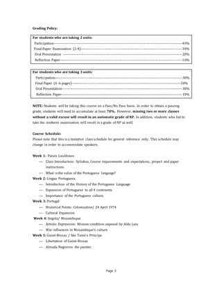 Page 3
Grading Policy:
For students who are taking 2 units:
Participation-----------------------------------------------------------------------------------------------------------40%
Final Paper Examination (2-4)-------------------------------------------------------------------------------------30%
Oral Presentation ----------------------------------------------------------------------------------------------------20%
Reflection Paper------------------------------------------------------------------------------------------------------10%
For students who are taking 3 units:
Participation----------------------------------------------------------------------------------------------------------30%
Final Paper (4 -6 pages)-------------------------------------------------------------------------------------------30%
Oral Presentation----------------------------------------------------------------------------------------------------30%
Reflection Paper-----------------------------------------------------------------------------------------------------10%
NOTE: Students will be taking this course on a Pass/No Pass basis. In order to obtain a passing
grade, students will need to accumulate at least 70%. However, missing two or more classes
without a valid excuse will result in an automatic grade of NP. In addition, students who fail to
take the midterm examination will result in a grade of NP as well.
Course Schedule:
Please note that this is a tentative class schedule for general reference only. This schedule may
change in order to accommodate speakers.
Week 1: Países Lusófonos:
 Class Introduction: Syllabus, Course requirements and expectations, project and paper
instructions.
 What is the value of the Portuguese language?
Week 2: Língua Portuguesa.
 Introduction of the History of the Portuguese Language
 Expansion of Portuguese to all 4 continents
 Importance of the Portuguese culture.
Week 3: Portugal
 Historical Points: Colonization/ 24 April 1974
 Cultural Expansion
Week 4: Angola/ Mozambique
 Artistic Expression: Woman condition exposed by Alda Lara
 War influences in Mozambique’s culture
Week 5: Guiné-Bissau / São Tomé e Príncipe
 Libertation of Guiné-Bissau
 Almada Negreiros the painter.
 