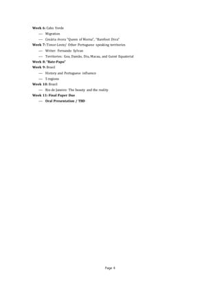 Page 4
Week 6: Cabo Verde
 Migration
 Cesária évora “Queen of Morna”, “Barefoot Diva”
Week 7: Timor-Leste/ Other Portuguese speaking territories
 Writer: Fernando Sylvan
 Territories: Goa, Damão, Diu, Macau, and Guiné Equatorial
Week 8: “Bate-Papo”
Week 9: Brasil
 History and Portuguese influence
 5 regions
Week 10: Brasil
 Rio de Janeiro: The beauty and the reality
Week 11: Final Paper Due
 Oral Presentation / TBD
 