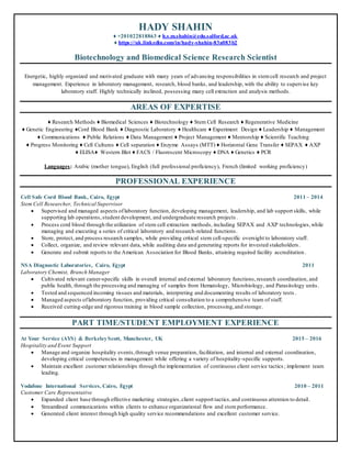 HADY SHAHIN
♦ +201022818863 ♦ h.s.m.shahin@edu.salford.ac.uk
♦ https://uk.linkedin.com/in/hady-shahin-83a083b2
Biotechnology and Biomedical Science Research Scientist
Energetic, highly organized and motivated graduate with many years of advancing responsibilities in stemcell research and project
management. Experience in laboratory management, research, blood banks, and leadership, with the ability to supervise key
laboratory staff. Highly technically inclined, possessing many cell extraction and analysis methods.
AREAS OF EXPERTISE
♦ Research Methods ♦ Biomedical Sciences ♦ Biotechnology ♦ Stem Cell Research ♦ Regenerative Medicine
♦ Genetic Engineering ♦Cord Blood Bank ♦ Diagnostic Laboratory ♦ Healthcare ♦ Experiment Design ♦ Leadership ♦ Management
♦ Communications ♦ Public Relations ♦ Data Management ♦ Project Management ♦ Mentorship ♦ Scientific Teaching
♦ Progress Monitoring ♦ Cell Cultures ♦ Cell separation ♦ Enzyme Assays (MTT) ♦ Horizontal Gene Transfer ♦ SEPAX ♦ AXP
♦ ELISA♦ Western Blot ♦ FACS / Fluorescent Microscopy ♦ DNA ♦ Genetics ♦ PCR
Languages: Arabic (mother tongue), English (full professional proficiency), French (limited working proficiency)
PROFESSIONAL EXPERIENCE
Cell Safe Cord Blood Bank, Cairo, Egypt 2011 – 2014
Stem Cell Researcher, Technical Supervisor
 Supervised and managed aspects oflaboratory function, developing management, leadership, and lab support skills, while
supporting lab operations,student development, and undergraduate research projects .
 Process cord blood through the utilization of stem cell extraction methods, including SEPAX and AXP technologies,while
managing and executing a series of critical laboratory and research-related functions.
 Store, protect, and process research samples, while providing critical stem cell-specific oversight to laboratory staff.
 Collect, organize, and review relevant data, while auditing data and generating reports for invested stakeholders.
 Generate and submit reports to the American Association for Blood Banks, attaining required facility accreditation .
NSA Diagnostic Laboratories, Cairo, Egypt 2011
Laboratory Chemist, Branch Manager
 Cultivated relevant career-specific skills in overall internal and external laboratory functions,research coordination, and
public health, through the processing and managing of samples from Hematology, Microbiology, and Parasitology units.
 Tested and sequenced incoming tissues and materials, interpreting and documenting results of laboratory tests .
 Managed aspects oflaboratory function, providing critical consultation to a comprehensive team of staff.
 Received cutting-edge and rigorous training in blood sample collection, processing,and storage.
PART TIME/STUDENT EMPLOYMENT EXPERIENCE
At Your Service (AYS) & BerkeleyScott, Manchester, UK 2015 – 2016
Hospitality and Event Support
 Manage and organize hospitality events,through venue preparation, facilitation, and internal and external coordination,
developing critical competencies in management while offering a variety of hospitality-specific supports.
 Maintain excellent customer relationships through the implementation of continuous client service tactics ; implement team
leading.
Vodafone International Services, Cairo, Egypt 2010 – 2011
Customer Care Representative
 Expanded client base through effective marketing strategies,client support tactics,and continuous attention to detail.
 Streamlined communications within clients to enhance organizational flow and store performance.
 Generated client interest through high quality service recommendations and excellent customer service.
 