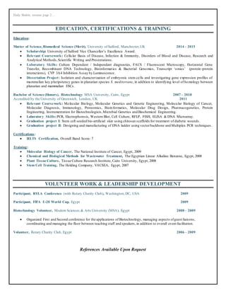 Hady Shahin, resume page 2…
EDUCATION, CERTIFICATIONS & TRAINING
Education:
Master of Science,Biomedical Science (Merit), University of Salford, Manchester,UK 2014 – 2015
 Scholarship: University of Salford Vice Chancellor’s Excellence Award.
 Relevant Coursework: Cellular Basis of Disease, Infection & Immunity, Disorders of Blood and Disease, Research and
Analytical Methods,Scientific Writing and Presentations.
 Laboratory Skills: Culture Dependent / Independent diagnostics, FACS / Fluorescent Microscopy, Horizontal Gene
Transfer, Recombinant DNA Technology, Bioinformatics & Bacterial Genomics, Transcript ‘omics’ (protein -protein
interactions), CYP 3A4 Inhibition Assay by Luminescence.
 Dissertation Project: Isolation and characterization of embryonic stem cells and investigating gene expression profiles of
mammalian key pluripotency genes in planarian species S. mediterrane, in addition to identifying level of homology between
planarian and mammalian ESCs.
Bachelor of Science (Honors), Biotechnology MSA University, Cairo, Egypt 2007 – 2010
Accredited by the University of Greenwich, London, UK 2011
 Relevant Coursework: Molecular Biology, Molecular Genetics and Genetic Engineering, Molecular Biology of Cancer,
Molecular Diagnosis, Immunology, Proteomics, Bioinformatics, Molecular Drug Design, Pharmacogenetics, Protein
Engineering, Instrumentation for Biotechnologists,Microbial Genetics and Biochemical Engineering.
 Laboratory Skills:PCR, Electrophoresis, Western Blot, Cell Culture, RFLP, FISH, ELISA & DNA Microarray.
 Graduation project I: Stem cell seeded bio-artificial skin using chitosan scaffolds for treatment of diabetic wounds.
 Graduation project II: Designing and manufacturing of DNA ladder using vectorbackbone and Multiplex PCR techniques .
Certifications:
 IELTS Certification, Overall Band Score: 7
Training:
 Molecular Biology of Cancer, The National Institute of Cancer, Egypt, 2009
 Chemical and Biological Methods for Wastewater Treatment, The Egyptian Linear Alkaline Benzene, Egypt, 2008
 Plant Tissue Culture, Tissue Culture Research Institute, Cairo University, Egypt, 2008
 Stem Cell Training, The Holding Company, VACSEA, Egypt, 2007
VOLUNTEER WORK & LEADERSHIP DEVELOPMENT
Participant, RYLA Conference (with Rotary Charity Club), Washington,DC, USA 2009
Participant, FIFA U-20 World Cup, Egypt 2009
Biotechnology Volunteer, Modern Sciences & Arts University (MSA), Egypt 2008 – 2009
 Organized First and Second conference for the applications of Biotechnology, managing aspects ofguest liaisons,
coordinating and managing the floor between teaching staff and speakers, in addition to overall event facilitation.
Volunteer, Rotary Charity Club, Egypt 2006 – 2009
References Available Upon Request
 