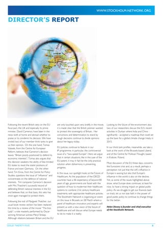 ISSUE TWENTY FIVE 3
DIRECTOR’S REPORT
Following the recent British veto on the EU
fiscal pact, the UK and especially its prime
minister, David Cameron, have been in the
news both at home and abroad whether to
praise or to condemn his decision. We have
invited two of our member think tanks to give
us their opinion. On the one hand, Tomas
Valasek, from the Centre for European
Reform, believes that Cameron’s decision
leaves “Britain poorly positioned to defend its
economic interests”. Tomas also argues that
this decision weakens the ability of like-minded
EU states to resist the statist positions of
France and even Germany. On the other
hand, Tim Knox, from the Centre for Policy
Studies, questions the issue of “influence” and
concentrates on the defence of national
interests. Tim compares Cameron’s decision
with Mrs Thatcher’s successful record of
defending British national interests in the EU
and believes that, on that basis, this veto has
once again managed to protect them.
Following the trail of Margaret Thatcher, our
usual book review section has been replaced
this time by a review of the movie “The Iron
Lady”, a role masterly performed by Oscar-
winning American actress Meryl Streep.
Although relations between Britain and the EU
are only touched upon very briefly in the movie,
it is made clear that the British premier wanted
to protect the sovereignty of Britain. Her
convictions and determination to stand by
tough decisions continue to divide opinions
about her legacy today.
EU policies continue to feature in our
IP programme, in particular, the controversial
issue of a “two-speed Europe”. Here we argue
that in certain situations, like in the case of the
EU patent, it may in fact be the only practical
solution when disharmony is preventing
progress.
In this issue, our spotlight looks at the Future of
Healthcare. As the population of the OECD
countries have a life expectancy of beyond 80
years of age, governments are faced with the
question of how to modernise their healthcare
systems to combine 21st century healthcare
treatments with appropriate healthcare policies.
The Stockholm Network is organising an event
on this issue in Brussels on 28 March where a
panel of healthcare innovators and experts will
present us with a new vision of the future of
healthcare and will discuss what Europe needs
to do to make it a reality.
Looking to the future of the environment also,
two of our researchers discuss the EU’s recent
activities in Durban where India and China -
significantly - accepted a roadmap that could set
up the basis for a global climate change treaty in
2015.
In our think tank profiles, meanwhile, we take a
look at the work of the Brussels-based Libera!,
and of the Centre for Political Thought, based
in Krakow, Poland.
Most discussion of the EU these days, concerns
the Eurozone crisis and, as a result, perhaps a
perception not just that the UK’s influence in
Europe is waning but also that Europe’s
influence in the world is also on the decline.
Yet, as some of the issues highlighted above
show, what Europe does continues, at least for
now, to have a strong impact on global public
policy. As we struggle to get our finances back
on track, let us not lose faith in the power of
good public policy to continue to change things
for the better.
Helen Disney is founder and chief executive
of the Stockholm Network.
 