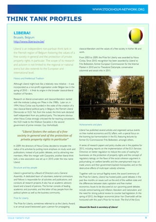ISSUE TWENTY FIVE 5
THINK TANK PROFILES
LIBERA!
Brussels, Belgium
http://www.liberavzw.be/
Libera! is an independent non-partisan think tank in
the Flemish region of Belgium fostering the values of a
free society in general and the protection of private
property rights in particular. The scope of its research
and activism is not limited to the regional or national
arena but also extends to the European and
international level.
History and Intellectual Tradition
Although Libera! might look like a relatively new initiative – it was
incorporated as a non-profit organisation under Belgian law in the
spring of 2010 – it finds its origins in the broader classical-liberal
tradition of Flanders.
Research on liberal-conservatism and classical-liberalism started
with the institute Ludwig von Mises in the 1980s. Later on, in
1994, Nova Civitas was founded in the wake of the creation of a
new classical-liberal political party in Belgium, the Flemish Liberal
Democrats or VLD. Yet, from the outset, the think tank declared
itself independent from any political party. This became obvious
when Nova Civitas strongly criticised the far-reaching concessions
the VLD made to the Walloon Socialists in the second
government of prime minister, Guy Verhofstadt.
“Libera! fosters the values of a free
society in general and of the protection of
private property rights in particular”
In 2009, the directors of Nova Civitas decided to broaden the
radius of its activities by putting more emphasis on study work and
publications, instead of just public debates, and by attracting new
members. After the merger with Cassandra, another liberal think
tank, a new association was set up in 2010 under the new name
Libera!.
Structure and key people
Libera! is governed by a Board of Directors and a General
Assembly. A dedicated team of volunteers, external contractors
and Fellows is responsible for all activities and publications, and
conducts all research projects. It also has an academic advisory
board and a board of patrons. The former consists of leading
academics and journalists, and the latter of key people from the
political sphere as well as the business community.
Prize for Liberty
The Prize for Liberty, sometimes referred to as the Liberty Award,
is an annual award bestowed upon a person for propagating
classical-liberalism and the values of a free society in his/her life and
work.
From 2003 to 2009, the Prize for Liberty was awarded by Nova
Civitas. Since 2010, recognition has been awarded by Libera! to
Frits Bolkestein, former European Commissioner for the Internal
Market in 2010 and to Theodore Dalrymple, conservative
columnist and social critic in 2011.
Achievements and plans
Libera! has published several articles and organised various events
on free market economics and EU affairs, with a special focus on
the looming tax harmonisation in the EU, featuring lectures by
former EU Commissioner Frits Bolkestein, amongst others.
A series of research papers and policy studies are in the pipeline for
2012, including reports on the implementation of the EU’s Services
Directive; on better regulation to reduce the costs of waiting for
businesses; on the protection of property rights and the concept of
regulatory takings; on the flaws of the social cohesion argument in
policymaking; on welfare benefits and the unemployment trap; on
trade unions and their government-backed monopolies; and on the
destructive effects of multi-layer subsidy schemes.
Together with our annual flagship event, the award ceremony of
the Prize for Liberty, Libera! has hosted public panel debates in the
past few months on issues such as the end of the welfare state and
the differences between state capitalism and free market
economics. Issues to be discussed at our upcoming panel debates
include central banking and inflation, liberalism and nationalism, and
the need for strong judicial review to counter bad legislation. In the
spring of 2012, the Belgian economist Johan Van Overtveldt will be
honoured with this year’s Prize for his book The End of the Euro.
Vincent De Roeck is secretary of Libera!
© European Union, 2008
© European Union, 2012
 