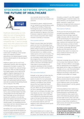ISSUE TWENTY FIVE 9
STOCKHOLM NETWORK SPOTLIGHT:
THE FUTURE OF HEALTHCARE
© Shutterstock
Healthcare systems today are more
adept than ever at keeping patients
healthier for longer. Since 1961, life
expectancy at birth in the OECD has
increased by over 11 years on average,
which means that a person born in the
OECD can now expect to live beyond
80 years of age.
The main cause of this has been the
modernisation of healthcare, which has been
driven by an explosion of medical
advancements, and relatively peaceful societies
that have allowed patients to take advantage of
such progress.
Healthcare systems are now much more
sophisticated creatures, which encourage the
development of complex innovations. The
evolution of research into molecular biology
between the 1940s and 1960s showed just
how rapidly progress can be made and the
adoption of genetic engineering from the
1970s onwards has showcased how such
progress can be translated into significant
benefits to people’s lives. Even on a global
scale, more sophisticated healthcare systems
were able to eradicate life-threatening diseases,
such as small pox in the 1970s.
Yet, such successes have also created some
problems of their own. Diseases that are
greatly influenced by environmental factors,
such as cancer and heart disease, have been
compounded by the fact that people have
been living longer and are more prone to
develop such conditions in line with their
ageing. Such diseases dominate the list of top
ten causes of death in developed countries,
whereas people in the developing world are
more likely to die from infectious diseases, such
as HIV-AIDS, diarrhoea and malaria.
Nonetheless, this is not to say that patients
should now accept that later life diseases are
an insurmountable consequence of society’s
progress in healthcare. In fact, patients can
now reasonably demand even further
advancements that allow more diseases to be
overcome.
Fortunately for patients, medical innovation
has not reached its end and the famous quote
in 1899 by the US Office of Patents that
"everything that can be invented has been
invented" should teach us all not to lose faith
about the potential for ingenuity in the future.
If necessity is indeed the mother of invention
then we should now ponder where medical
innovation could lead us in the future.
More accessible healthcare
Modern consumer habits mean that today’s
patients are much more demanding of easy-
to-access healthcare treatment. No longer are
patients willing to accept long waiting lists for
operations, time-consuming booking systems
for family doctors or an inability to access
medical opinion at the touch of a button. This
inclination is not necessarily because patients
are unacceptably insistent today but because
they recognise that such obstacles are no
longer necessary. More accessible healthcare
systems in the future will inevitably need to
make strides to accommodate this, for
example by developing the field of eHealth,
which has up to now been surprisingly slow in
its uptake.
More personalised healthcare
If eHealth can be rolled out further then this
would certainly fulfil another demand of
patients: the desire for more personalised
treatment. No longer do patients want to be
treated as a homogenous mass, primarily
because they have realised that medical
evidence proves that they in fact are not all
the same. Whilst one-size-fits-all healthcare
can have its advantages in areas of public
health, such as immunisation, the reality is that
most diseases are much more complex. Yet
whilst progress has been made in the West,
many treatments are still being administered
simply on the basis that the patient is human.
This is why more research is now being now
into personalised medicines, which are
designed to tailor treatments towards specific
subsets of a population.
More effective healthcare
Personalised medicine aims to create more
effective medicines and reduce the side-effects
for patients. Such benefits often drive medical
innovation, as research is very often targeted
towards filling gaps in treatment needs. In the
future, therefore, it can be expected that even
greater investment in research and
development will generate further advances in
the effectiveness of healthcare treatments.
More expensive healthcare
Yet the price that will surely be paid for more
accessible, personalised and effective
healthcare is likely to be larger healthcare
budgets. Innovation, after all, does not come
for free and developing more sophisticated
treatments in new disease areas requires
heavy incentives and investment. Such rises in
health costs, however, are likely to further
compound the notion that healthcare systems
are currently unsustainable. We should
therefore also think about how we can
modernise these systems to combine 21st
century healthcare treatments with 21st
century healthcare policies.
Conclusion
It becomes increasingly obvious then that just
as it has always done, healthcare is likely to
change in the future. Whilst it is encouraging
that such developments will be designed to
keep people alive for longer, such progress will
inevitably come at a cost. Smart policymakers
should be looking to pre-empt changes in
healthcare and aiming to install reforms that
will better accommodate such changes.
The best way to prepare for more accessible,
effective and personalised treatments would
be to implement reforms now that make the
current healthcare system more accessible,
effective and personalised. To do this, patients
need be empowered.
In financing healthcare, there needs to be a
greater balance between private and public
funding, allowing for more flexibility and
choices. Furthermore, there needs to be a
reform of the relationship between patients
and their health services, which could really
turn the emphasis towards what patients want.
Last but not least, further competition in
health services will increase the accountability
of such services to patients.
Paul Healy is senior researcher of the
Stockholm Network, which is hosting an
event on the future of healthcare in Brussels
on 28
th
March. For more information, please
see the feature on the back page.
 