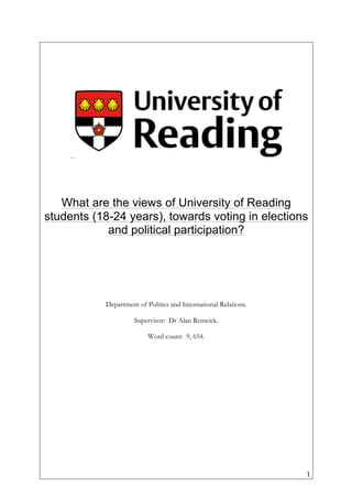   1	
  
What are the views of University of Reading
students (18-24 years), towards voting in elections
and political participation?
Department of Politics and International Relations.
Supervisor: Dr Alan Renwick.
Word count: 9, 654.
	
  
	
  
	
  
	
  
	
  
	
  
	
  
	
  
	
  
	
  
	
  
	
  
	
  
 