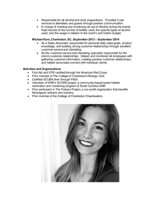  Responsible for all alcohol and drink preparations. Provided 5 star
services to attendees and guests through positive communication.
 In charge of charting and monitoring all use of Alcohol during the events.
Kept records of the number of bottles used, the specific types of alcohol
used, and the usage in relation to the event’s and hotel’s budget.
Michael Kors, Charleston, SC, September 2013 – September 2014
 As a Sales Associate: responsible for personal daily sales goals, product
knowledge, and building strong customer relationships through excellent
customer service and clienteling.
 As the customer service and clienteling specialist: responsible for the
store’s customer relationships. Helped and monitored all employees with
gathering customer information, creating positive customer relationships,
and helped associates connect with individual clients.
Activities and Organizations
 First Aid and CPR certified through the American Red Cross
 Prior member of The College of Charleston’s Biology Club.
 Certified SCUBA diver through PADI.
 Volunteer of DNR’s SCORE project, a community-based oyster habitat
restoration and monitoring program of South Carolina DNR.
 Prior participant in The Pulsera Project, a non-profit organization that benefits
Nicaraguan artisans and orphans.
 Prior member of the College of Charleston Cheerleaders.
 