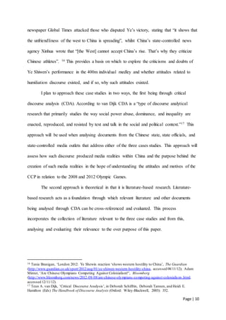 Page | 10
newspaper Global Times attacked those who disputed Ye’s victory, stating that “it shows that
the unfriendliness of the west to China is spreading”, whilst China’s state-controlled news
agency Xinhua wrote that “[the West] cannot accept China’s rise. That’s why they criticize
Chinese athletes”. 16 This provides a basis on which to explore the criticisms and doubts of
Ye Shiwen’s performance in the 400m individual medley and whether attitudes related to
humiliation discourse existed, and if so, why such attitudes existed.
I plan to approach these case studies in two ways, the first being through critical
discourse analysis (CDA). According to van Dijk CDA is a “type of discourse analytical
research that primarily studies the way social power abuse, dominance, and inequality are
enacted, reproduced, and resisted by text and talk in the social and political context.”17 This
approach will be used when analysing documents from the Chinese state, state officials, and
state-controlled media outlets that address either of the three cases studies. This approach will
assess how such discourse produced media realities within China and the purpose behind the
creation of such media realities in the hope of understanding the attitudes and motives of the
CCP in relation to the 2008 and 2012 Olympic Games.
The second approach is theoretical in that it is literature-based research. Literature-
based research acts as a foundation through which relevant literature and other documents
being analysed through CDA can be cross-referenced and evaluated. This process
incorporates the collection of literature relevant to the three case studies and from this,
analysing and evaluating their relevance to the over purpose of this paper.
16 Tania Branigan, ‘London 2012: Ye Shewin reaction ‘shows western hostility to China’, The Guardian
(http://www.guardian.co.uk/sport/2012/aug/01/ye-shiwen-western-hostility-china, accessed 08/11/12); Adam
Minter, ‘Are Chinese Olympians Competing Against Colonialism?’, Bloomberg
(http://www.bloomberg.com/news/2012-08-08/are-chinese-olympians-competing-against-colonialism-.html,
accessed 12/11/12).
17 Teun A. van Dijk, ‘Critical Discourse Analysis’, in Deborah Schiffrin, Deborah Tannen, and Heidi E.
Hamilton (Eds) The Handbook of Discourse Analysis (Oxford: Wiley-Blackwell, 2003): 352.
 