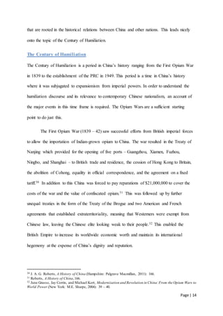 Page | 14
that are rooted in the historical relations between China and other nations. This leads nicely
onto the topic of the Century of Humiliation.
The Century of Humiliation
The Century of Humiliation is a period in China’s history ranging from the First Opium War
in 1839 to the establishment of the PRC in 1949. This period is a time in China’s history
where it was subjugated to expansionism from imperial powers. In order to understand the
humiliation discourse and its relevance to contemporary Chinese nationalism, an account of
the major events in this time frame is required. The Opium Wars are a sufficient starting
point to do just this.
The First Opium War (1839 – 42) saw successful efforts from British imperial forces
to allow the importation of Indian-grown opium to China. The war resulted in the Treaty of
Nanjing which provided for the opening of five ports – Guangzhou, Xiamen, Fuzhou,
Ningbo, and Shanghai – to British trade and residence, the cession of Hong Kong to Britain,
the abolition of Cohong, equality in official correspondence, and the agreement on a fixed
tariff.30 In addition to this China was forced to pay reparations of $21,000,000 to cover the
costs of the war and the value of confiscated opium.31 This was followed up by further
unequal treaties in the form of the Treaty of the Brogue and two American and French
agreements that established extraterritoriality, meaning that Westerners were exempt from
Chinese law, leaving the Chinese elite looking weak to their people.32 This enabled the
British Empire to increase its worldwide economic worth and maintain its international
hegemony at the expense of China’s dignity and reputation.
30 J. A. G. Roberts, A History of China (Hampshire: Palgrave Macmillan, 2011): 166.
31 Roberts, A History of China,166.
32 June Grasso, Jay Corrin, and Michael Kort, Modernization and Revolution in China:From the Opium Wars to
World Power (New York: M.E. Sharpe, 2004): 39 – 40.
 