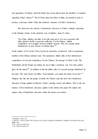 Page | 17
next generation of Chinese about the blame that can be placed upon the shoulders of outsiders
regarding China’s history.40 The CCP has taken the efforts it thinks are needed in order to
produce a discourse within China that reinforces elements of China’s humiliation.
This showcases the relevant of humiliation discourse to China’s attitudes and policy
on the Olympic Games. In the particular case of athletics, Sang Ye writes:
“For China, athletics has little to do with sport per se. It is not concerned with
either physical health or personal wellbeing. For the Chinese, athletic
competitions are a struggle between political systems. They are a heady opiate
administered to salve dreams of national glory.”41
In this chapter of Ye’s book China Candid, he transcribes an interview with an anonymous
member of the Chinese national team. The anonymous athlete talks of how international
competitions are not just competitions for the Chinese; the message in China is that “The
Motherland and the People are waiting for you to fight a victorious war. You must achieve
glory for the nation!”42 In addition to this the athlete talks of a second message distributed by
the state; “The state invests ten billion Yuan annually; you shame the nation if you lose”.43
Glimpses like this into the goings on inside the Chinese state that show how humiliation
discourse is being applied to influence China’s sporting system and athletes. This is only one
instance of how humiliation discourse applies to this debate; this paper will explain and
analyse other of humiliation discourse within the chosen case studies.
40 Callahan, China, 14.
41 Sang Ye, China Candid:The People on the People’s Republic (California: California University Press Ltd,
2006): 166.
42 Ye, China Candid,169.
43 Ye, China Candid,171.
 