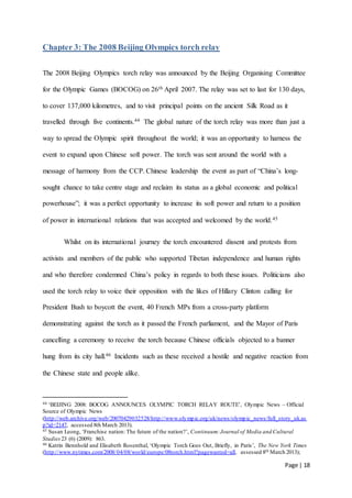 Page | 18
Chapter 3: The 2008 Beijing Olympics torch relay
The 2008 Beijing Olympics torch relay was announced by the Beijing Organising Committee
for the Olympic Games (BOCOG) on 26th April 2007. The relay was set to last for 130 days,
to cover 137,000 kilometres, and to visit principal points on the ancient Silk Road as it
travelled through five continents.44 The global nature of the torch relay was more than just a
way to spread the Olympic spirit throughout the world; it was an opportunity to harness the
event to expand upon Chinese soft power. The torch was sent around the world with a
message of harmony from the CCP. Chinese leadership the event as part of “China’s long-
sought chance to take centre stage and reclaim its status as a global economic and political
powerhouse”; it was a perfect opportunity to increase its soft power and return to a position
of power in international relations that was accepted and welcomed by the world.45
Whilst on its international journey the torch encountered dissent and protests from
activists and members of the public who supported Tibetan independence and human rights
and who therefore condemned China’s policy in regards to both these issues. Politicians also
used the torch relay to voice their opposition with the likes of Hillary Clinton calling for
President Bush to boycott the event, 40 French MPs from a cross-party platform
demonstrating against the torch as it passed the French parliament, and the Mayor of Paris
cancelling a ceremony to receive the torch because Chinese officials objected to a banner
hung from its city hall.46 Incidents such as these received a hostile and negative reaction from
the Chinese state and people alike.
44 ‘BEIJING 2008: BOCOG ANNOUNCES OLYMPIC TORCH RELAY ROUTE’, Olympic News – Official
Source of Olympic News
(http://web.archive.org/web/20070429032528/http://www.olympic.org/uk/news/olympic_news/full_story_uk.as
p?id=2147, accessed 8th March 2013).
45 Susan Leong, ‘Franchise nation: The future of the nation?’, Continuum:Journal of Media and Cultural
Studies 23 (6) (2009): 863.
46 Katrin Bennhold and Elisabeth Rosenthal, ‘Olympic Torch Goes Out, Briefly, in Paris’, The New York Times
(http://www.nytimes.com/2008/04/08/world/europe/08torch.html?pagewanted=all, assessed 8th March 2013);
 