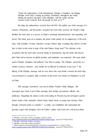 Page | 20
“Under the authorization of the International Olympic Committee, the Beijing
Olympic torch relay is taking its journey of harmony throughout the world,
sharing the passion and glory of the Olympics with the world, and has
received warm welcome from the people en route [sic].”48
By citing the authorisation received from the IOC, the explicit use of the message of a
Journey of Harmony, and the positive reception the torch relay received, the People’s Daily
labelled the torch relay as a success of China’s newfound internationalism and expanding soft
power. The article goes on to mention the praise China gained for its engineering of the torch
relay, with examples of many onlookers waving Chinese flags or putting flag stickers on their
face to cheer on the event in spite of the anti-Chinese being used.49 By referring to the
acceptance that the torch relay received during its international legs the desire and success
that China had to increase its global position and admiration was reiterated. The same article
quotes Olympic champion and politician Guy Drut as saying “The Olympic sacred fire is a
symbol of peace, tolerance…and should not be affected by anybody in any way”.50 By
linking of the Olympic message with its own, those who were hostile towards the torch relay
were portrayed in a negative light as attacks on the torch were attacks on Olympism as well
as China.
This message of positivity was seen in further People’s Daily dialogue. The
newspaper gave focus to pro-China messages from foreign government officials and
politicians. Regarding the attacks on the torch during its Western leg the newspaper quoted
former leader of the Australian Liberal Party, Shane Stone, as saying that viewing China
through a Western prism is a mistake.51 A reality was established that represented the
growing respect that foreigners have for China’s culture and in turn how soft power efforts
48 ‘Olympic torch relay in Paris concludes’, People’s Daily
(http://english.people.com.cn/90001/90779/90867/6388235.html, accessed 7th March 2013).
49 ‘Olympic torch relay in Paris concludes’.
50 ‘Olympic torch relay in Paris concludes’.
51 ‘Shane: Boycotts, disrupting Olympic torch relay counterproductive’, People’s Daily
(http://english.people.com.cn/90001/90776/90883/6391248.html, accessed 7th March 2013).
 