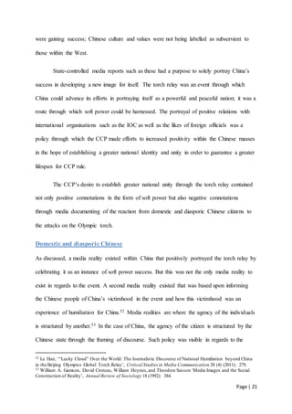 Page | 21
were gaining success; Chinese culture and values were not being labelled as subservient to
those within the West.
State-controlled media reports such as these had a purpose to solely portray China’s
success in developing a new image for itself. The torch relay was an event through which
China could advance its efforts in portraying itself as a powerful and peaceful nation; it was a
route through which soft power could be harnessed. The portrayal of positive relations with
international organisations such as the IOC as well as the likes of foreign officials was a
policy through which the CCP made efforts to increased positivity within the Chinese masses
in the hope of establishing a greater national identity and unity in order to guarantee a greater
lifespan for CCP rule.
The CCP’s desire to establish greater national unity through the torch relay contained
not only positive connotations in the form of soft power but also negative connotations
through media documenting of the reaction from domestic and diasporic Chinese citizens to
the attacks on the Olympic torch.
Domestic and diasporic Chinese
As discussed, a media reality existed within China that positively portrayed the torch relay by
celebrating it as an instance of soft power success. But this was not the only media reality to
exist in regards to the event. A second media reality existed that was based upon informing
the Chinese people of China’s victimhood in the event and how this victimhood was an
experience of humiliation for China.52 Media realities are where the agency of the individuals
is structured by another.53 In the case of China, the agency of the citizen is structured by the
Chinese state through the framing of discourse. Such policy was visible in regards to the
52 Le Han, ‘“Lucky Cloud” Over the World: The Journalistic Discourse of National Humiliation beyond China
in the Beijing Olympics Global Torch Relay’, Critical Studies in Media Communication 28 (4) (2011): 279.
53 William A. Gamson, David Croteau, William Hoynes,and Theodore Sasson ‘Media Images and the Social
Construction of Reality’, Annual Review of Sociology 18 (1992): 384.
 