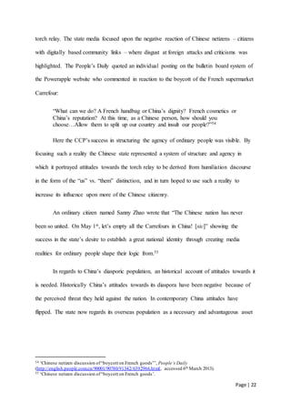 Page | 22
torch relay. The state media focused upon the negative reaction of Chinese netizens – citizens
with digitally based community links – where disgust at foreign attacks and criticisms was
highlighted. The People’s Daily quoted an individual posting on the bulletin board system of
the Powerapple website who commented in reaction to the boycott of the French supermarket
Carrefour:
“What can we do? A French handbag or China’s dignity? French cosmetics or
China’s reputation? At this time, as a Chinese person, how should you
choose…Allow them to split up our country and insult our people?”54
Here the CCP’s success in structuring the agency of ordinary people was visible. By
focusing such a reality the Chinese state represented a system of structure and agency in
which it portrayed attitudes towards the torch relay to be derived from humiliation discourse
in the form of the “us” vs. “them” distinction, and in turn hoped to use such a reality to
increase its influence upon more of the Chinese citizenry.
An ordinary citizen named Sanny Zhao wrote that “The Chinese nation has never
been so united. On May 1st, let’s empty all the Carrefours in China! [sic]” showing the
success in the state’s desire to establish a great national identity through creating media
realities for ordinary people shape their logic from.55
In regards to China’s diasporic population, an historical account of attitudes towards it
is needed. Historically China’s attitudes towards its diaspora have been negative because of
the perceived threat they held against the nation. In contemporary China attitudes have
flipped. The state now regards its overseas population as a necessary and advantageous asset
54 ‘Chinese netizen discussion of“boycott on French goods”’, People’s Daily
(http://english.people.com.cn/90001/90780/91342/6392966.html, accessed 6th March 2013).
55 ‘Chinese netizen discussion of“boycott on French goods’.
 