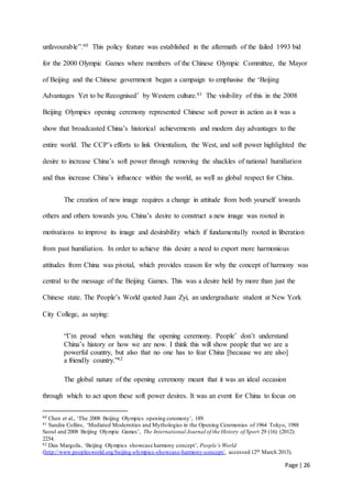Page | 26
unfavourable”.60 This policy feature was established in the aftermath of the failed 1993 bid
for the 2000 Olympic Games where members of the Chinese Olympic Committee, the Mayor
of Beijing and the Chinese government began a campaign to emphasise the ‘Beijing
Advantages Yet to be Recognised’ by Western culture.61 The visibility of this in the 2008
Beijing Olympics opening ceremony represented Chinese soft power in action as it was a
show that broadcasted China’s historical achievements and modern day advantages to the
entire world. The CCP’s efforts to link Orientalism, the West, and soft power highlighted the
desire to increase China’s soft power through removing the shackles of national humiliation
and thus increase China’s influence within the world, as well as global respect for China.
The creation of new image requires a change in attitude from both yourself towards
others and others towards you. China’s desire to construct a new image was rooted in
motivations to improve its image and desirability which if fundamentally rooted in liberation
from past humiliation. In order to achieve this desire a need to export more harmonious
attitudes from China was pivotal, which provides reason for why the concept of harmony was
central to the message of the Beijing Games. This was a desire held by more than just the
Chinese state. The People’s World quoted Juan Zyi, an undergraduate student at New York
City College, as saying:
“I’m proud when watching the opening ceremony. People’ don’t understand
China’s history or how we are now. I think this will show people that we are a
powerful country, but also that no one has to fear China [because we are also]
a friendly country.”62
The global nature of the opening ceremony meant that it was an ideal occasion
through which to act upon these soft power desires. It was an event for China to focus on
60 Chen et al., ‘The 2008 Beijing Olympics opening ceremony’, 189.
61 Sandra Collins, ‘Mediated Modernities and Mythologies in the Opening Ceremonies of 1964 Tokyo, 1988
Seoul and 2008 Beijing Olympic Games’, The International Journal of the History of Sport 29 (16) (2012):
2254.
62 Dan Margolis, ‘Beijing Olympics showcase harmony concept’, People’s World
(http://www.peoplesworld.org/beijing-olympics-showcase-harmony-concept/, accessed 12th March 2013).
 
