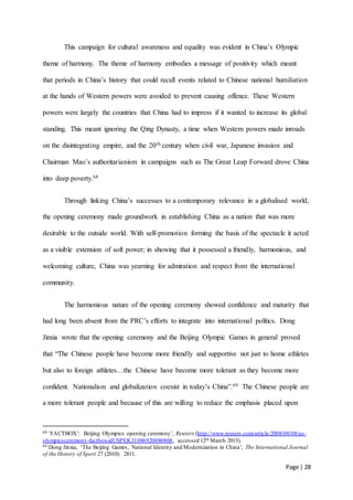 Page | 28
This campaign for cultural awareness and equality was evident in China’s Olympic
theme of harmony. The theme of harmony embodies a message of positivity which meant
that periods in China’s history that could recall events related to Chinese national humiliation
at the hands of Western powers were avoided to prevent causing offence. These Western
powers were largely the countries that China had to impress if it wanted to increase its global
standing. This meant ignoring the Qing Dynasty, a time when Western powers made inroads
on the disintegrating empire, and the 20th century when civil war, Japanese invasion and
Chairman Mao’s authoritarianism in campaigns such as The Great Leap Forward drove China
into deep poverty.68
Through linking China’s successes to a contemporary relevance in a globalised world,
the opening ceremony made groundwork in establishing China as a nation that was more
desirable to the outside world. With self-promotion forming the basis of the spectacle it acted
as a visible extension of soft power; in showing that it possessed a friendly, harmonious, and
welcoming culture, China was yearning for admiration and respect from the international
community.
The harmonious nature of the opening ceremony showed confidence and maturity that
had long been absent from the PRC’s efforts to integrate into international politics. Dong
Jinxia wrote that the opening ceremony and the Beijing Olympic Games in general proved
that “The Chinese people have become more friendly and supportive not just to home athletes
but also to foreign athletes…the Chinese have become more tolerant as they become more
confident. Nationalism and globalization coexist in today’s China”.69 The Chinese people are
a more tolerant people and because of this are willing to reduce the emphasis placed upon
68 ‘FACTBOX’: Beijing Olympics opening ceremony’, Reuters (http://www.reuters.com/article/2008/08/08/us-
olympicsceremony-factbox-idUSPEK31086920080808, accessed 12th March 2013).
69 Dong Jinxia, ‘The Beijing Games, National Identity and Modernization in China’, The International Journal
of the History of Sport 27 (2010): 2811.
 