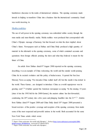 Page | 29
humiliation discourse in the realm of international relations. The opening ceremony made
inroads in helping to transform China into a business that the international community found
was worth investing in.
Media realities
The use of soft power in the opening ceremony was embedded within society through the
state media and state-friendly media. Media realities were produced that corresponded with
China’s Olympic message of harmony but that focused on what the show implied about
China’s future. Newspapers such as Xinhua and China Daily produced a high quantity of
material in the aftermath to the opening ceremony, some of which contained accounts and
quotations from foreign officials praising the show and what they believed it meant for the
future of China.
An article from Xinhua dated 8th August 2008 reported on the opening ceremony,
describing it as an example of China welcoming the world and the outside world praising
China for its societal evolution and this policy of inclusiveness. It quoted the San Jose
Mercury News as saying “For decades China walled itself off, but this month it has invited in
the world. These Games…are designed to introduce China as a world superpower was its
greeting card”.70 It further quoted the American newspaper as saying “In the ensuing 15 years
[since it lost the 1993 bid for the 2000 Games], the ancient culture has fast-forwarded,
condensing the 20th century into a few years and plunging headfirst into the 21st”.71 Articles
from Xinhua dated 9th August 2008 and China Daily dated 10th August 2008 presented a
broad overview of the positive coverage and reception of the opening ceremony from inside
some of the most respected and powerful nations in the world. Both accounted for the same
New York Times article which wrote:
70 ‘Paper: China welcomes the world with Olympics’, Xinhua (http://news.xinhuanet.com/english/2008-
08/09/content_9079664.htm, accessed 12th March 2013).
71 ‘Paper: China welcomes the world with Olympics’.
 