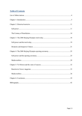 Page | 3
Table of Contents
List of Abbreviations .................................................................................................................4
Chapter 1: Introduction..............................................................................................................5
Chapter 2: Historical narrative.................................................................................................11
Soft power ............................................................................................................................11
The Century of Humiliation .................................................................................................14
Chapter 3: The 2008 Beijing Olympics torch relay .................................................................18
Soft power and the torch relay .............................................................................................19
Domestic and diasporic Chinese ..........................................................................................21
Chapter 4: The 2008 Beijing Olympics opening ceremony.....................................................25
Soft power and the opening ceremony.................................................................................25
Media realities......................................................................................................................29
Chapter 5: Ye Shiwen and the curse of success.......................................................................32
Reaction to Nature magazine ...............................................................................................33
Media realities......................................................................................................................36
Chapter 6: Conclusion..............................................................................................................39
Bibliography.............................................................................................................................42
 