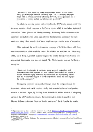 Page | 30
“An ecstatic China, an ancient nation so determined to be a modern power,
finally got its Olympic moment on Friday night…the 2008 Beijing Olympics
began with an opening ceremony of soaring firework, lavish spectacles and a
celebration of Chinese culture and international good will.”72
By selectively choosing quotes such as the above the CCP created a media reality that
presented a positive global consensus to the Chinese people, which in turn helped legitimised
and verified China’s goals for the opening ceremony. By creating further awareness of the
acceptance and inclusion that China received from the international community the state
media was taking efforts to unify the Chinese people through a positive sense of nationalism.
China welcomed the world to the opening ceremony of the Beijing Games with hope
that the consequences of this would be a world that admired and welcomed the Chinese way
of life, and in doing so, establish a greater stage for the country through which Chinese soft
power could be expanded even more so. Indeed, Alex Mobley quotes historian Xu Quoqi as
saying that:
“Sports, and the Olympics in particular, show how well nationalism and
internationalism come together in China: Chinese participation and interest in
modern sport and largely motivated by nationalism, but by importing sports
from the West and taking part in world competitions, China has also engaged
the world community.”73
The opening ceremony was a conduit through which this soft power could be
transmitted, with the state media creating a reality that presented an international positive
reaction to the event. Again, by focusing on the international positive reaction to the opening
ceremony the CCP was taking measures that were rooted in desires to extend its own
lifespan. Callahan writes that China is a “fragile superpower” that is “overdue for a major
72 ‘Opening ceremony draws worldwide attention’, China Daily (http://www.chinadaily.com.cn/cndy/2008-
08/10/content_6921207.htm, accessed 12th March 2013); ‘Roundup: Beijing Olympics opening ceremony hits
headlines of world media’, Xinhua (http://news.xinhuanet.com/english/2008-08/09/content_9065756.htm,
accessed 12th March 2013).
73 Alex M. Mobley, ‘Sharing the dream: The opening ceremonies of Beijing’, Journal of Sport and Social Issues
32 (4) (2008): 330.
 