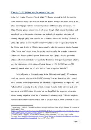 Page | 32
Chapter 5: Ye Shiwen and the curse of success
In the 2012 London Olympics Chinese athlete Ye Shiwen won gold in both the women’s
200m individual medley and the 400m individual medley, setting a new world record in the
latter. These Olympic victories were a representation of Chinese glory and success. For
China, Olympic glories act as a form of soft power through which national humiliation and
victimhood can be disregarded, overcome, and replaced with a positive association of
harmony. Olympic glory is the objective for all Chinese athletes and is widely celebrated in
China. This attitude is born out of the estimated ten billion Yuan of capital investment that
the Chinese state devotes to Olympic sports annually, with this investment existing because
of the Chinese state’s desire to use the sporting event to resolve the struggles between the
Chinese and Western political systems. In this sense Ye’s Olympic victories personified
Chinese soft power particularly well due to the domination in the pool by American athletes;
since the establishment of the modern Olympic Games in 1896 the USA has won 520
swimming medals which are 342 more than its closest competitor Australia.75
In the aftermath to Ye’s performance in the 400m individual medley US swimming
coach and executive director of the World Swimming Coaches Association John Leonard
raised concerns about her performance. He described Ye’s performance as “impossible” and
“unbelievable”, comparing it to that of Irish swimmer Michelle Smith who won gold in the
same event at the 1996 Atlanta Olympics but was disqualified for tampering with a urine
sample, rousing suspicions of the use of performance enhancing drugs. 76 Further suspicion
was raised from other US-based sources such as The New Yorker, which contained an Evan
75 Justin Peters, ‘The USA Crushed Every Other Country in the Medal Count. Why Is America So Awesome at
the Olympics?, Slate
(http://www.slate.com/blogs/five_ring_circus/2012/08/12/_2012_olympics_medal_count_why_did_the_usa_wi
n_more_medals_than_any_other_country_.html,accessed 22nd March 2013).
76 Jeremy Wilson, ‘Olympics: 16-year-old Ye Shiwen’s swim ‘impossible’, says coach John Leonard’,
Telegraph (http://www.telegraph.co.uk/sport/olympics/news/9440248/Ye-Shiwen-16-year-olds-Olympic-swim-
impossible-says-coach-John-Leonard.html, accessed 22nd March 2013).
 