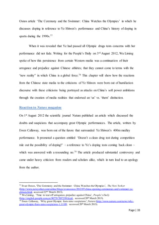 Page | 33
Osnos article ‘The Ceremony and the Swimmer: China Watches the Olympics’ in which he
discusses doping in reference to Ye Shiwen’s performance and China’s history of doping in
sports during the 1990s.77
When it was revealed that Ye had passed all Olympic drugs tests concerns with her
performance did not fade. Writing for the People’s Daily on 3rd August 2012, Wu Liming
spoke of how this persistence from certain Western media was a continuation of their
arrogance and prejudice against Chinese athletes; that they cannot come to terms with the
“new reality” in which China is a global force.78 This chapter will show how the reactions
from the Chinese state media to the criticisms of Ye Shiwen were born out of humiliation
discourse with these criticisms being portrayed as attacks on China’s soft power ambitions
through the creation of media realities that endorsed an ‘us’ vs. ‘them’ distinction.
Reaction to Nature magazine
On 1st August 2012 the scientific journal Nature published an article which discussed the
doubts and suspicions that accompany great Olympic performances. The article, written by
Ewen Callaway, was born out of the furore that surrounded Ye Shiwen’s 400m medley
performance. It promoted a question entitled ‘Doesn’t a clean drug test during competition
rule out the possibility of doping?’ – a reference to Ye’s doping tests coming back clean –
which was answered with a resounding no.79 The article produced substantial controversy and
came under heavy criticism from readers and scholars alike, which in turn lead to an apology
from the author.
77 Evan Osnos,‘The Ceremony and the Swimmer: China Watches the Olympics’, The New Yorker
(http://www.newyorker.com/online/blogs/evanosnos/2012/07/china-opening-ceremonies-and-swimmer-ye-
shiwen.html, accessed 22nd March 2013).
78 Wu Liming, ‘Time to tear off arrogance, prejudice against China’, People’s Daily
(http://english.people.com.cn/90779/7897599.html, accessed 20th March 2013).
79 Ewen Callaway, ‘Why great Olympic feats raise suspicions’, Nature (http://www.nature.com/news/why-
great-olympic-feats-raise-suspicions-1.11109, accessed 20th March 2013).
 