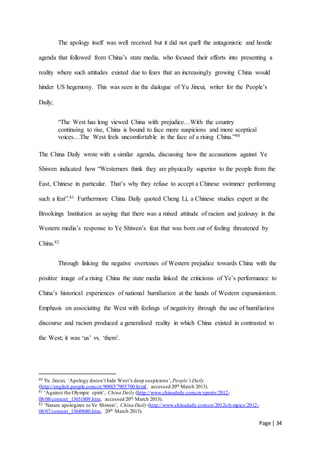 Page | 34
The apology itself was well received but it did not quell the antagonistic and hostile
agenda that followed from China’s state media, who focused their efforts into presenting a
reality where such attitudes existed due to fears that an increasingly growing China would
hinder US hegemony. This was seen in the dialogue of Yu Jincui, writer for the People’s
Daily;
“The West has long viewed China with prejudice…With the country
continuing to rise, China is bound to face more suspicions and more sceptical
voices…The West feels uncomfortable in the face of a rising China.”80
The China Daily wrote with a similar agenda, discussing how the accusations against Ye
Shiwen indicated how “Westerners think they are physically superior to the people from the
East, Chinese in particular. That’s why they refuse to accept a Chinese swimmer performing
such a feat”.81 Furthermore China Daily quoted Cheng Li, a Chinese studies expert at the
Brookings Institution as saying that there was a mixed attitude of racism and jealousy in the
Western media’s response to Ye Shiwen’s feat that was born out of feeling threatened by
China.82
Through linking the negative overtones of Western prejudice towards China with the
positive image of a rising China the state media linked the criticisms of Ye’s performance to
China’s historical experiences of national humiliation at the hands of Western expansionism.
Emphasis on associating the West with feelings of negativity through the use of humiliation
discourse and racism produced a generalised reality in which China existed in contrasted to
the West; it was ‘us’ vs. ‘them’.
80 Yu Jincui, ‘Apology doesn’t hide West’s deep suspicions’, People’s Daily
(http://english.people.com.cn/90883/7903700.html, accessed 20th March 2013).
81 ‘Against the Olympic spirit’, China Daily (http://www.chinadaily.com.cn/sports/2012-
08/08/content_15651809.htm, accessed 20th March 2013).
82 ‘Nature apologizes to Ye Shiwen’, China Daily (http://www.chinadaily.com.cn/2012olympics/2012-
08/07/content_15649680.htm, 20th March 2013).
 