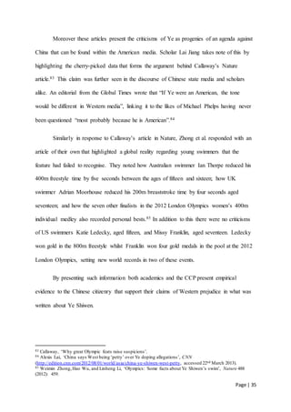 Page | 35
Moreover these articles present the criticisms of Ye as progenies of an agenda against
China that can be found within the American media. Scholar Lai Jiang takes note of this by
highlighting the cherry-picked data that forms the argument behind Callaway’s Nature
article.83 This claim was further seen in the discourse of Chinese state media and scholars
alike. An editorial from the Global Times wrote that “If Ye were an American, the tone
would be different in Western media”, linking it to the likes of Michael Phelps having never
been questioned “most probably because he is American”.84
Similarly in response to Callaway’s article in Nature, Zhong et al. responded with an
article of their own that highlighted a global reality regarding young swimmers that the
feature had failed to recognise. They noted how Australian swimmer Ian Thorpe reduced his
400m freestyle time by five seconds between the ages of fifteen and sixteen; how UK
swimmer Adrian Moorhouse reduced his 200m breaststroke time by four seconds aged
seventeen; and how the seven other finalists in the 2012 London Olympics women’s 400m
individual medley also recorded personal bests.85 In addition to this there were no criticisms
of US swimmers Katie Ledecky, aged fifteen, and Missy Franklin, aged seventeen. Ledecky
won gold in the 800m freestyle whilst Franklin won four gold medals in the pool at the 2012
London Olympics, setting new world records in two of these events.
By presenting such information both academics and the CCP present empirical
evidence to the Chinese citizenry that support their claims of Western prejudice in what was
written about Ye Shiwen.
83 Callaway, ‘Why great Olympic feats raise suspicions’.
84 Alexis Lai, ‘China says West being ‘petty’ over Ye doping allegations’, CNN
(http://edition.cnn.com/2012/08/01/world/asia/china-ye-shiwen-west-petty, accessed 22nd March 2013).
85 Weimin Zhong,Hao Wu, and Linheng Li, ‘Olympics: Some facts about Ye Shiwen’s swim’, Nature 488
(2012): 459.
 