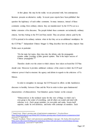 Page | 37
At first glance this may be the reality we are presented with, but contemporary
literature presents an alternative reality. In recent years reports have been published that
question the legitimacy of such online comments. In many instances, instead of these
comments coming from ordinary citizens they are manufactured by the CCP to act as a
further extension of its discourse. The people behind these comments are technically ordinary
citizens, but they belong to the 50 Cent Party model. They are private citizens paid by the
CCP to pretend to be ordinary netizens when in fact they act as an additional mouthpiece for
the CCP line.87 Independent Chinese blogger Li Ming describes how the policy impacts Sina
Weibo users in particular:
“On the main hot topics, three days into the debate, only the propaganda
remains online [creating a] false general opinion. That is the major success of
Chinese propaganda.”88
Therefore doubt over the extent to which citizens have taken on board the CCP line
should exist. Moreover it provides additional evidence of the extent to which the CCP used
whatever power it had to structure the agency and debate in regards to the criticisms of Ye
Shiwen.
In order to strengthen its message the CCP focused its efforts on link humiliation
discourse to hostility between China and the West in order to draw upon fundamental
characteristics of ethnocentrism. Van Ginneken quotes Sumner on the concept:
“Ethnocentrism is the technical name for this view of things in which one’s
own group is the center of everything, and all others are scaled and rated with
reference to it…Each group nourishes its own pride and vanity, boasts itself
superior, exalts its own divinities, and looks with contempt on outsiders. Each
87 Sarah Cook, ‘China’s growing army of paid internet commentators’, Freedom House
(http://blog.freedomhouse.org/weblog/2011/10/chinas-growing-army-of-paid-internet-commentators.html,
accessed 11th April 2013).
88 Pascale Trouillaud, ‘China’s web spin doctors spread Beijing’s message’, The Sydney Morning Herald
(http://news.smh.com.au/breaking-news-technology/chinas-web-spin-doctors-spread-beijings-message-
20110512-1ek4j.html, accessed 11th April 2013).
 