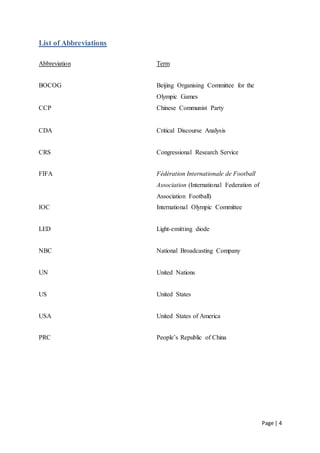 Page | 4
List of Abbreviations
Abbreviation Term
BOCOG Beijing Organising Committee for the
Olympic Games
CCP Chinese Communist Party
CDA Critical Discourse Analysis
CRS Congressional Research Service
FIFA Fédération Internationale de Football
Association (International Federation of
Association Football)
IOC International Olympic Committee
LED Light-emitting diode
NBC National Broadcasting Company
UN United Nations
US United States
USA United States of America
PRC People’s Republic of China
 