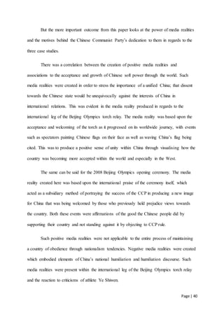 Page | 40
But the more important outcome from this paper looks at the power of media realities
and the motives behind the Chinese Communist Party’s dedication to them in regards to the
three case studies.
There was a correlation between the creation of positive media realities and
associations to the acceptance and growth of Chinese soft power through the world. Such
media realities were created in order to stress the importance of a unified China; that dissent
towards the Chinese state would be unequivocally against the interests of China in
international relations. This was evident in the media reality produced in regards to the
international leg of the Beijing Olympics torch relay. The media reality was based upon the
acceptance and welcoming of the torch as it progressed on its worldwide journey, with events
such as spectators painting Chinese flags on their face as well as waving China’s flag being
cited. This was to produce a positive sense of unity within China through visualising how the
country was becoming more accepted within the world and especially in the West.
The same can be said for the 2008 Beijing Olympics opening ceremony. The media
reality created here was based upon the international praise of the ceremony itself, which
acted as a subsidiary method of portraying the success of the CCP in producing a new image
for China that was being welcomed by those who previously held prejudice views towards
the country. Both these events were affirmations of the good the Chinese people did by
supporting their country and not standing against it by objecting to CCP rule.
Such positive media realities were not applicable to the entire process of maintaining
a country of obedience through nationalism tendencies. Negative media realities were created
which embodied elements of China’s national humiliation and humiliation discourse. Such
media realities were present within the international leg of the Beijing Olympics torch relay
and the reaction to criticisms of athlete Ye Shiwen.
 