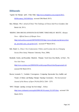 Page | 42
Bibliography
‘Against the Olympic spirit’, China Daily (http://www.chinadaily.com.cn/sports/2012-
08/08/content_15651809.htm, accessed 20th March 2013).
Barr, Michael, Who’s Afraid of China? The Challenge of Chinese Soft Power (London: Zed
Books Ltd, 2011).
‘BEIJING 2008: BOCOG ANNOUNCES OLYMPIC TORCH RELAY ROUTE’, Olympic
News – Official Source of Olympic News
(http://web.archive.org/web/20070429032528/http://www.olympic.org/uk/news/olym
pic_news/full_story_uk.asp?id=2147, accessed 8th March 2013).
Bell, Daniel A., China’s New Confucianism: Politics and Everyday Life in a Changing
Society (New Jersey: Princeton University Press, 2008).
Bennhold, Katrin, and Rosenthal, Elisabeth, ‘Olympic Torch Goes Out, Briefly, in Paris’, The
New York Times
(http://www.nytimes.com/2008/04/08/world/europe/08torch.html?pagewanted=all,
assessed 8th March 2013).
Boccia, Leonardo V., ‘Aesthetic Convergences: Comparing Spectacular Key Audible and
Visuals of Athens and Beijing Olympic Opening Ceremonies’, The International
Journal of the History of Sport 29 (16) (2012): 2264 – 2275.
‘BNC: Olympic opening coverage has best ratings’, Xinhua
(http://news.xinhuanet.com/english/2008-08/10/content_9111876.htm, accessed 12th
March 2013).
 
