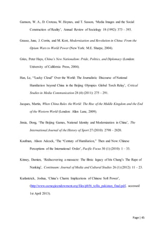 Page | 45
Gamson, W. A., D. Croteau, W. Hoynes, and T. Sasson, ‘Media Images and the Social
Construction of Reality’, Annual Review of Sociology 18 (1992): 373 – 393.
Grasso, June, J. Corrin, and M. Kort, Modernization and Revolution in China: From the
Opium Wars to World Power (New York: M.E. Sharpe, 2004).
Gries, Peter Hays, China’s New Nationalism: Pride, Politics, and Diplomacy (London:
University of California Press, 2004).
Han, Le, ‘“Lucky Cloud” Over the World: The Journalistic Discourse of National
Humiliation beyond China in the Beijing Olympics Global Torch Relay’, Critical
Studies in Media Communication 28 (4) (2011): 275 – 291.
Jacques, Martin, When China Rules the World: The Rise of the Middle Kingdom and the End
of the Western World (London: Allen Lane, 2009).
Jinxia, Dong, ‘The Beijing Games, National Identity and Modernization in China’, The
International Journal of the History of Sport 27 (2010): 2798 – 2820.
Kaufman, Alison Adcock, ‘The “Century of Humiliation,” Then and Now: Chinese
Perceptions of the International Order’, Pacific Focus 30 (1) (2010): 1 – 33.
Kinney, Damien, ‘Rediscovering a massacre: The filmic legacy of Iris Chang’s The Rape of
Nanking’, Continuum: Journal of Media and Cultural Studies 26 (1) (2012): 11 – 23.
Kurlantzick, Joshua, ‘China’s Charm: Implications of Chinese Soft Power’,
(http://www.carnegieendowment.org/files/pb56_tellis_pakistan_final.pdf, accessed
1st April 2013).
 