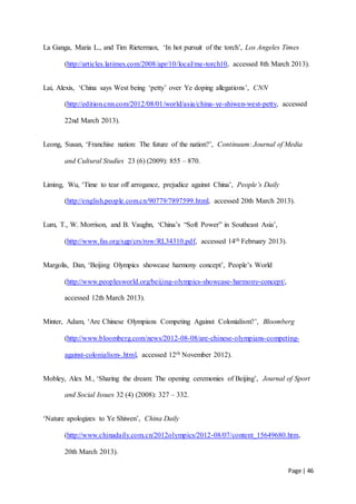 Page | 46
La Ganga, Maria L., and Tim Rieterman, ‘In hot pursuit of the torch’, Los Angeles Times
(http://articles.latimes.com/2008/apr/10/local/me-torch10, accessed 8th March 2013).
Lai, Alexis, ‘China says West being ‘petty’ over Ye doping allegations’, CNN
(http://edition.cnn.com/2012/08/01/world/asia/china-ye-shiwen-west-petty, accessed
22nd March 2013).
Leong, Susan, ‘Franchise nation: The future of the nation?’, Continuum: Journal of Media
and Cultural Studies 23 (6) (2009): 855 – 870.
Liming, Wu, ‘Time to tear off arrogance, prejudice against China’, People’s Daily
(http://english.people.com.cn/90779/7897599.html, accessed 20th March 2013).
Lum, T., W. Morrison, and B. Vaughn, ‘China’s “Soft Power” in Southeast Asia’,
(http://www.fas.org/sgp/crs/row/RL34310.pdf, accessed 14th February 2013).
Margolis, Dan, ‘Beijing Olympics showcase harmony concept’, People’s World
(http://www.peoplesworld.org/beijing-olympics-showcase-harmony-concept/,
accessed 12th March 2013).
Minter, Adam, ‘Are Chinese Olympians Competing Against Colonialism?’, Bloomberg
(http://www.bloomberg.com/news/2012-08-08/are-chinese-olympians-competing-
against-colonialism-.html, accessed 12th November 2012).
Mobley, Alex M., ‘Sharing the dream: The opening ceremonies of Beijing’, Journal of Sport
and Social Issues 32 (4) (2008): 327 – 332.
‘Nature apologizes to Ye Shiwen’, China Daily
(http://www.chinadaily.com.cn/2012olympics/2012-08/07/content_15649680.htm,
20th March 2013).
 
