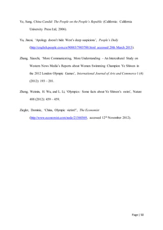 Page | 50
Ye, Sang, China Candid: The People on the People’s Republic (California: California
University Press Ltd, 2006).
Yu, Jincui, ‘Apology doesn’t hide West’s deep suspicions’, People’s Daily
(http://english.people.com.cn/90883/7903700.html accessed 20th March 2013).
Zhang, Xiaochi, ‘More Communicating, More Understanding – An Intercultural Study on
Western News Media’s Reports about Women Swimming Champion Ye Shiwen in
the 2012 London Olympic Games’, International Journal of Arts and Commerce 1 (4)
(2012): 193 – 201.
Zhong, Weimin, H. Wu, and L. Li, ‘Olympics: Some facts about Ye Shiwen’s swim’, Nature
488 (2012): 459 – 459.
Ziegler, Dominic, ‘China, Olympic victim?’, The Economist
(http://www.economist.com/node/21560569, accessed 12th November 2012).
 