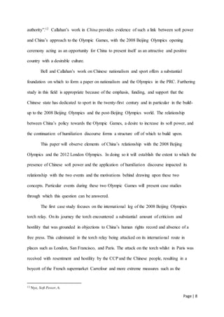 Page | 8
authority”.12 Callahan’s work in China provides evidence of such a link between soft power
and China’s approach to the Olympic Games, with the 2008 Beijing Olympics opening
ceremony acting as an opportunity for China to present itself as an attractive and positive
country with a desirable culture.
Bell and Callahan’s work on Chinese nationalism and sport offers a substantial
foundation on which to form a paper on nationalism and the Olympics in the PRC. Furthering
study in this field is appropriate because of the emphasis, funding, and support that the
Chinese state has dedicated to sport in the twenty-first century and in particular in the build-
up to the 2008 Beijing Olympics and the post-Beijing Olympics world. The relationship
between China’s policy towards the Olympic Games, a desire to increase its soft power, and
the continuation of humiliation discourse forms a structure off of which to build upon.
This paper will observe elements of China’s relationship with the 2008 Beijing
Olympics and the 2012 London Olympics. In doing so it will establish the extent to which the
presence of Chinese soft power and the application of humiliation discourse impacted its
relationship with the two events and the motivations behind drawing upon these two
concepts. Particular events during these two Olympic Games will present case studies
through which this question can be answered.
The first case study focuses on the international leg of the 2008 Beijing Olympics
torch relay. On its journey the torch encountered a substantial amount of criticism and
hostility that was grounded in objections to China’s human rights record and absence of a
free press. This culminated in the torch relay being attacked on its international route in
places such as London, San Francisco, and Paris. The attack on the torch whilst in Paris was
received with resentment and hostility by the CCP and the Chinese people, resulting in a
boycott of the French supermarket Carrefour and more extreme measures such as the
12 Nye, Soft Power, 6.
 